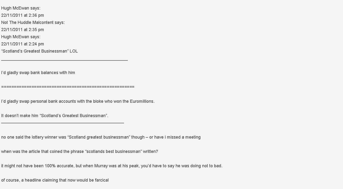 Text Box: Hugh McEwan says:
22/11/2011 at 2:36 pm
Not The Huddle Malcontent says:
22/11/2011 at 2:35 pm
Hugh McEwan says:
22/11/2011 at 2:24 pm
Scotlands Greatest Businessman LOL
_____________________________________________________Id gladly swap bank balances with him=====================================================Id gladly swap personal bank accounts with the bloke who won the Euromillions.It doesnt make him Scotlands Greatest Businessman.
no one said the lottery winner was Scotland greatest businessman though  or have i missed a meetingwhen was the article that coined the phrase scotlands best businessman written?it might not have been 100% accurate, but when Murray was at his peak, youd have to say he was doing not to bad.of course, a headline claiming that now would be farcical